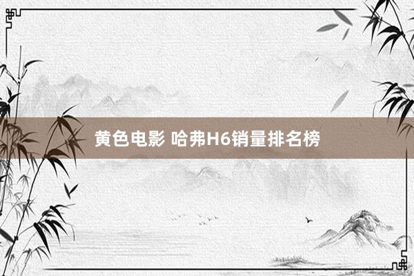 黄色电影 哈弗H6销量排名榜