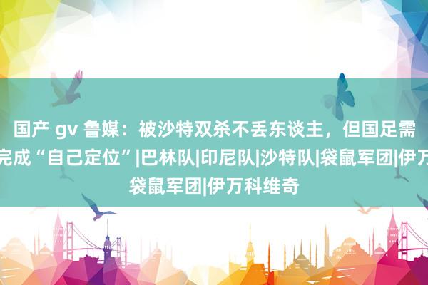 国产 gv 鲁媒：被沙特双杀不丢东谈主，但国足需要再行完成“自己定位”|巴林队|印尼队|沙特队|袋鼠军团|伊万科维奇