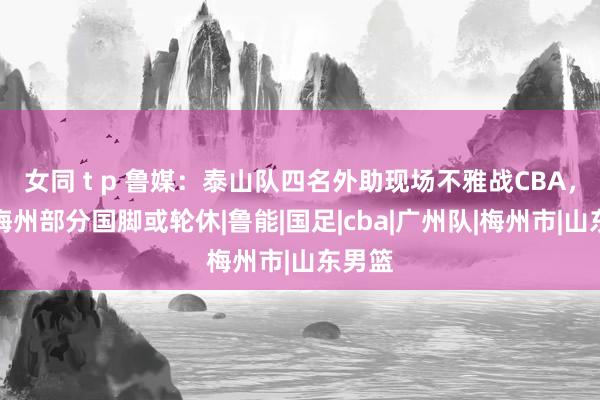 女同 t p 鲁媒：泰山队四名外助现场不雅战CBA，客战梅州部分国脚或轮休|鲁能|国足|cba|广州队|梅州市|山东男篮