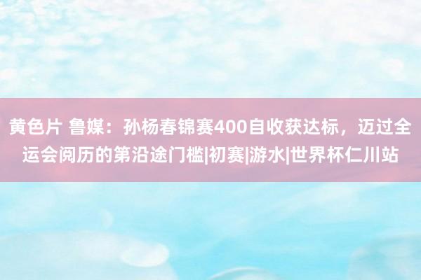黄色片 鲁媒：孙杨春锦赛400自收获达标，迈过全运会阅历的第沿途门槛|初赛|游水|世界杯仁川站