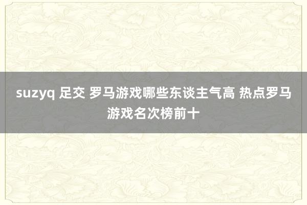 suzyq 足交 罗马游戏哪些东谈主气高 热点罗马游戏名次榜前十
