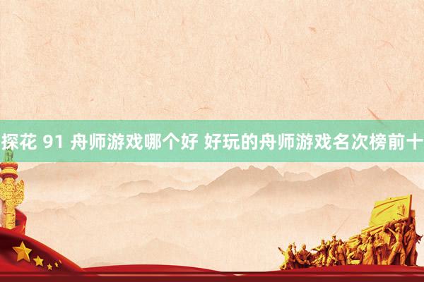 探花 91 舟师游戏哪个好 好玩的舟师游戏名次榜前十