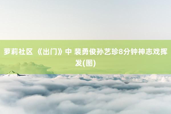 萝莉社区 《出门》中 裴勇俊孙艺珍8分钟神志戏挥发(图)