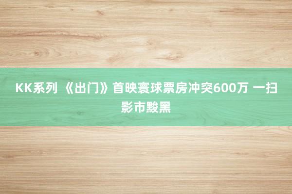 KK系列 《出门》首映寰球票房冲突600万 一扫影市黢黑