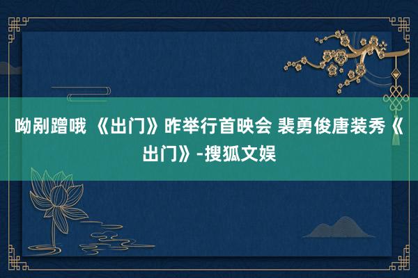 呦剐蹭哦 《出门》昨举行首映会 裴勇俊唐装秀《出门》-搜狐文娱