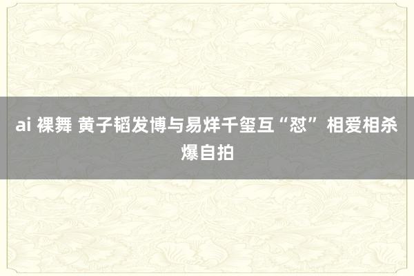 ai 裸舞 黄子韬发博与易烊千玺互“怼” 相爱相杀爆自拍