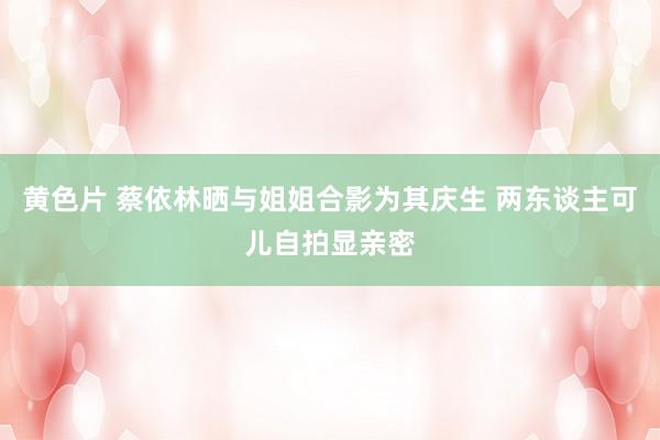 黄色片 蔡依林晒与姐姐合影为其庆生 两东谈主可儿自拍显亲密