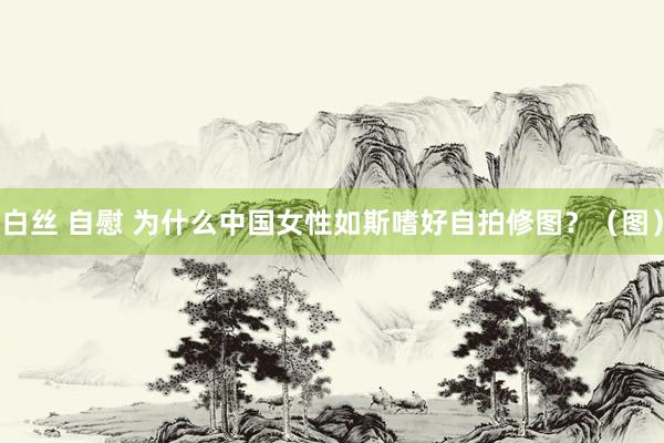 白丝 自慰 为什么中国女性如斯嗜好自拍修图？（图）