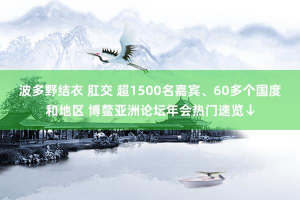 波多野结衣 肛交 超1500名嘉宾、60多个国度和地区 博鳌亚洲论坛年会热门速览↓