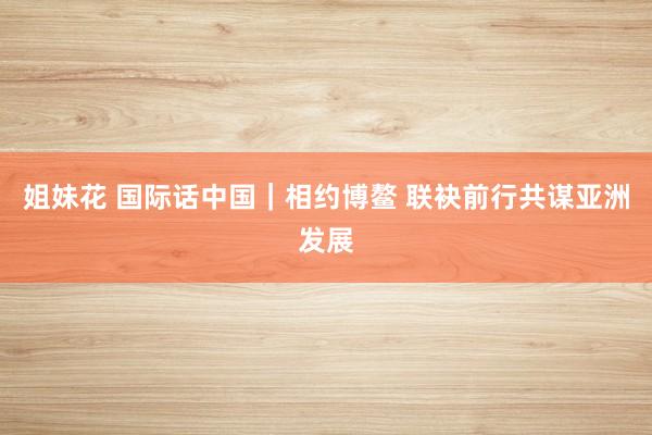 姐妹花 国际话中国｜相约博鳌 联袂前行共谋亚洲发展