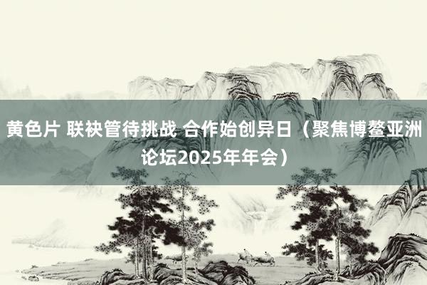 黄色片 联袂管待挑战 合作始创异日（聚焦博鳌亚洲论坛2025年年会）