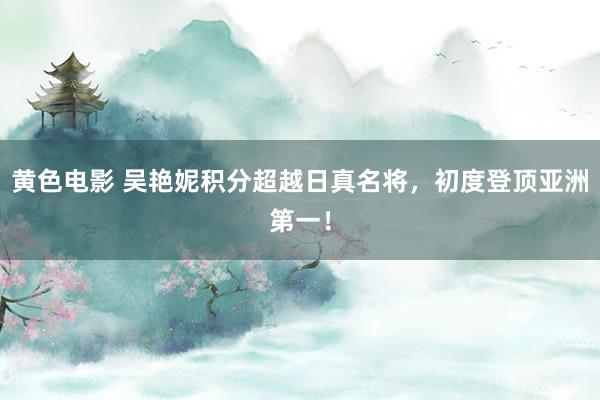黄色电影 吴艳妮积分超越日真名将，初度登顶亚洲第一！