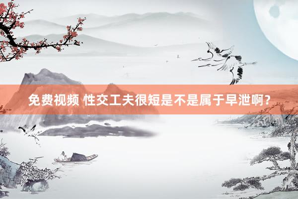 免费视频 性交工夫很短是不是属于早泄啊？