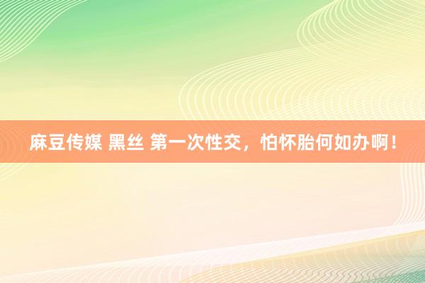 麻豆传媒 黑丝 第一次性交，怕怀胎何如办啊！