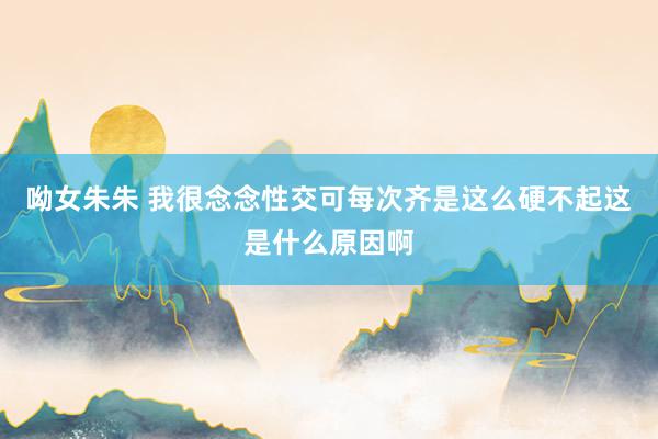 呦女朱朱 我很念念性交可每次齐是这么硬不起这是什么原因啊