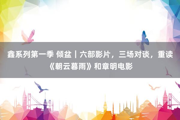鑫系列第一季 倾盆｜六部影片，三场对谈，重读《朝云暮雨》和章明电影