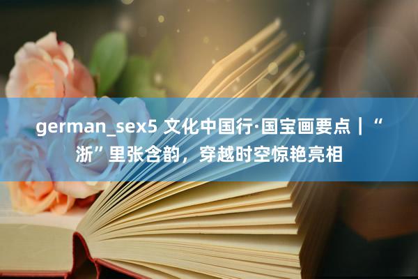 german_sex5 文化中国行·国宝画要点｜“浙”里张含韵，穿越时空惊艳亮相