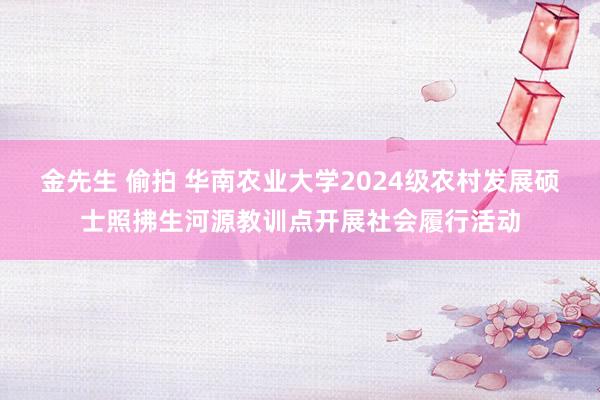 金先生 偷拍 华南农业大学2024级农村发展硕士照拂生河源教训点开展社会履行活动