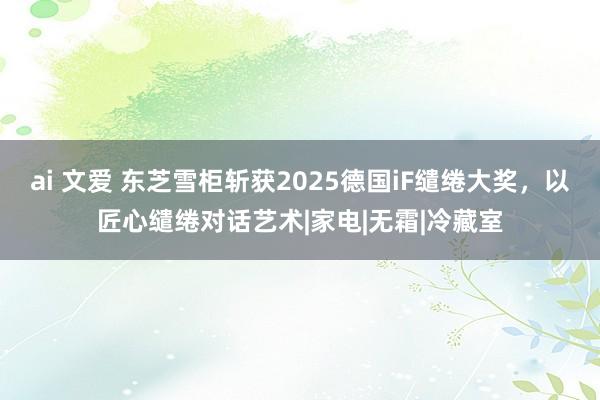 ai 文爱 东芝雪柜斩获2025德国iF缱绻大奖，以匠心缱绻对话艺术|家电|无霜|冷藏室