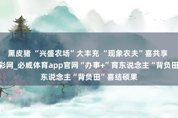 黑皮猪 “兴盛农场”大丰充 “现象农夫”喜共享  ——中国足彩网_必威体育app官网“办事+”育东说念主“背负田”喜结硕果