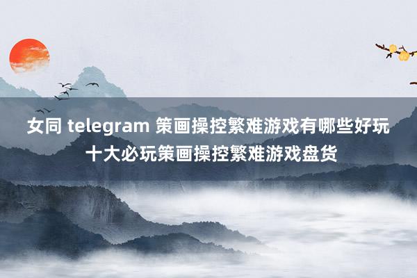 女同 telegram 策画操控繁难游戏有哪些好玩 十大必玩策画操控繁难游戏盘货