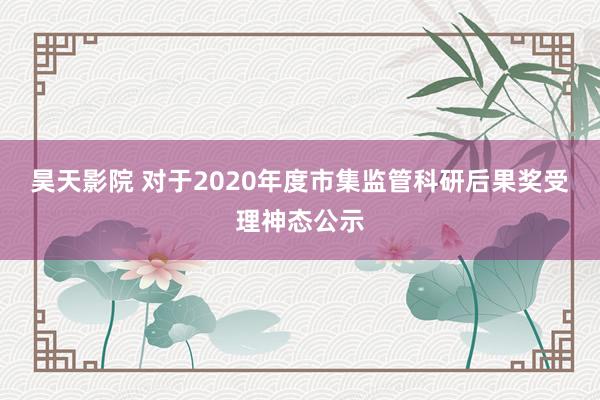 昊天影院 对于2020年度市集监管科研后果奖受理神态公示