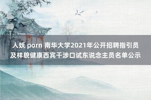 人妖 porn 南华大学2021年公开招聘指引员及样貌健康西宾干涉口试东说念主员名单公示