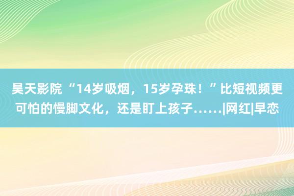 昊天影院 “14岁吸烟，15岁孕珠！”比短视频更可怕的慢脚文化，还是盯上孩子……|网红|早恋