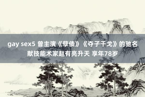 gay sex5 曾主演《孽债》《夺子干戈》的驰名献技能术家赵有亮升天 享年78岁