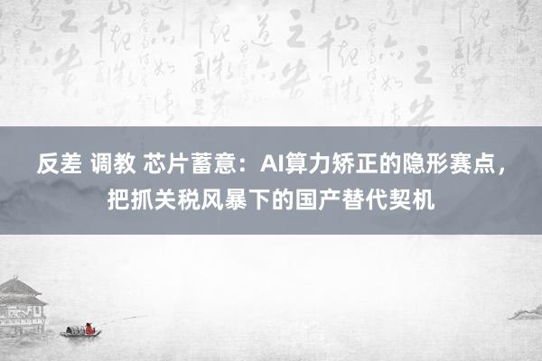 反差 调教 芯片蓄意：AI算力矫正的隐形赛点，把抓关税风暴下的国产替代契机