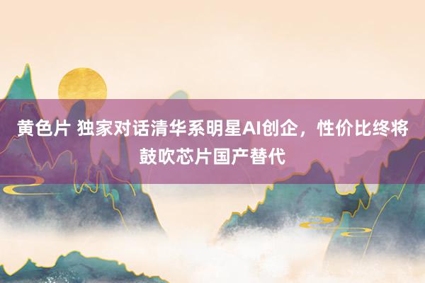 黄色片 独家对话清华系明星AI创企，性价比终将鼓吹芯片国产替代