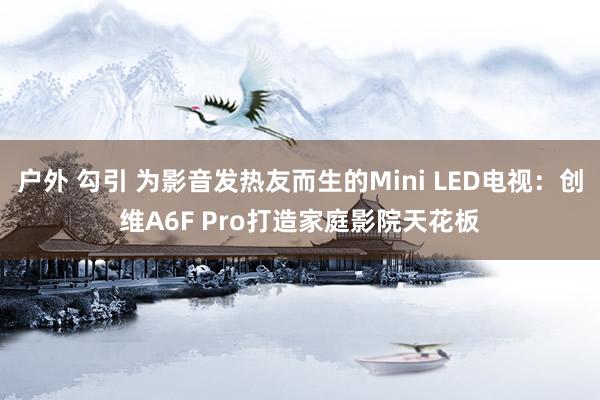 户外 勾引 为影音发热友而生的Mini LED电视：创维A6F Pro打造家庭影院天花板