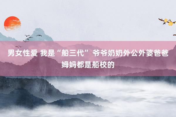 男女性爱 我是“船三代” 爷爷奶奶外公外婆爸爸姆妈都是船校的