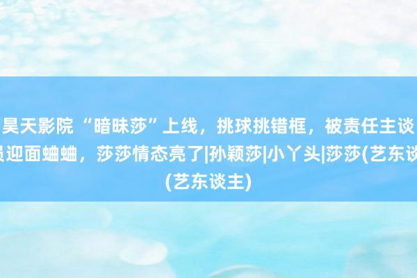 昊天影院 “暗昧莎”上线，挑球挑错框，被责任主谈主员迎面蛐蛐，莎莎情态亮了|孙颖莎|小丫头|莎莎(艺东谈主)