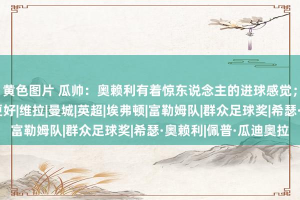 黄色图片 瓜帅：奥赖利有着惊东说念主的进球感觉；咱们下半场进展得更好|维拉|曼城|英超|埃弗顿|富勒姆队|群众足球奖|希瑟·奥赖利|佩普·瓜迪奥拉