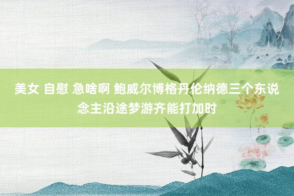 美女 自慰 急啥啊 鲍威尔博格丹伦纳德三个东说念主沿途梦游齐能打加时