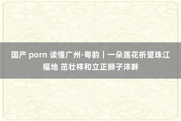 国产 porn 读懂广州·粤韵｜一朵莲花祈望珠江福地 茁壮祥和立正狮子洋畔