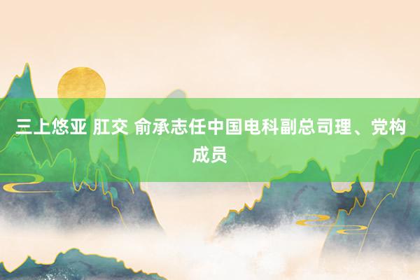 三上悠亚 肛交 俞承志任中国电科副总司理、党构成员
