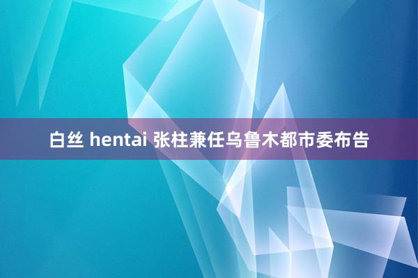 白丝 hentai 张柱兼任乌鲁木都市委布告