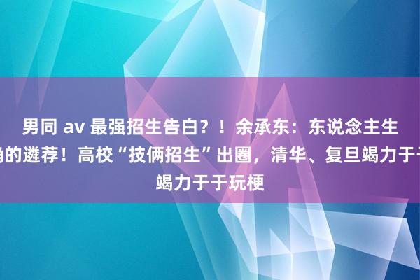 男同 av 最强招生告白？！余承东：东说念主生最正确的遴荐！高校“技俩招生”出圈，清华、复旦竭力于于玩梗