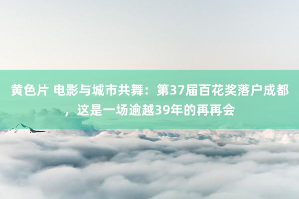 黄色片 电影与城市共舞：第37届百花奖落户成都，这是一场逾越39年的再再会