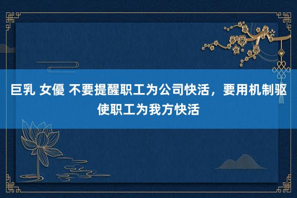 巨乳 女優 不要提醒职工为公司快活，要用机制驱使职工为我方快活