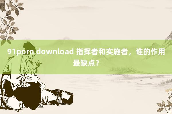 91porn download 指挥者和实施者，谁的作用最缺点？