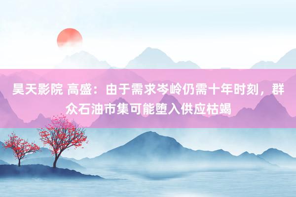 昊天影院 高盛：由于需求岑岭仍需十年时刻，群众石油市集可能堕入供应枯竭