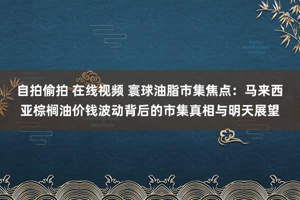 自拍偷拍 在线视频 寰球油脂市集焦点：马来西亚棕榈油价钱波动背后的市集真相与明天展望