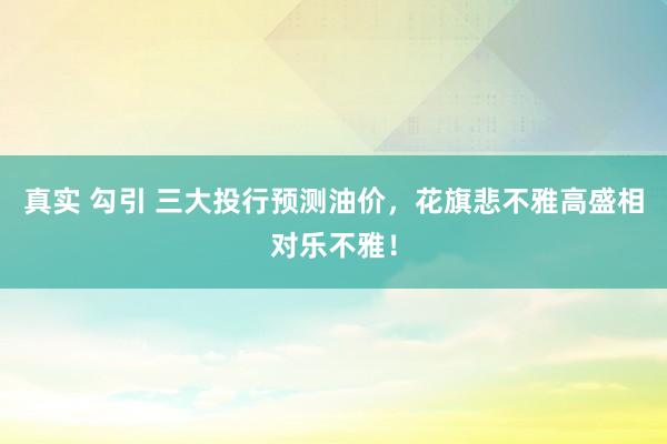 真实 勾引 三大投行预测油价，花旗悲不雅高盛相对乐不雅！