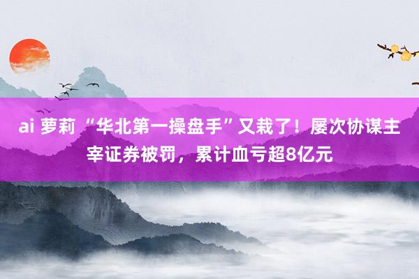 ai 萝莉 “华北第一操盘手”又栽了！屡次协谋主宰证券被罚，累计血亏超8亿元