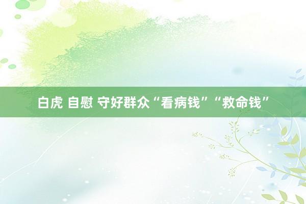 白虎 自慰 守好群众“看病钱”“救命钱”
