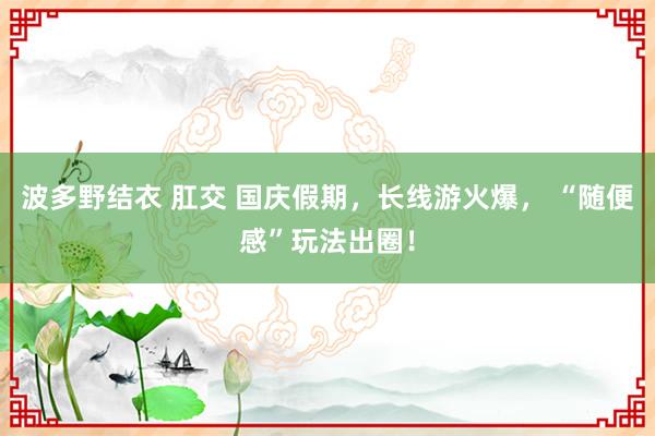 波多野结衣 肛交 国庆假期，长线游火爆， “随便感”玩法出圈！