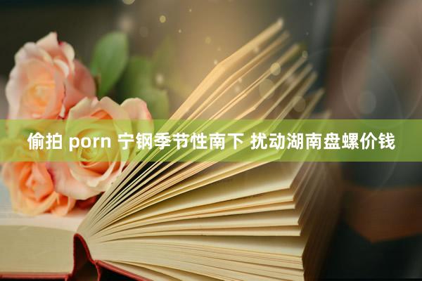 偷拍 porn 宁钢季节性南下 扰动湖南盘螺价钱